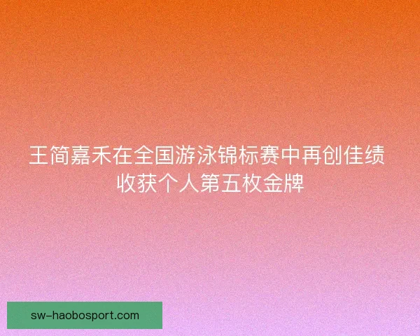 王简嘉禾在全国游泳锦标赛中再创佳绩 收获个人第五枚金牌