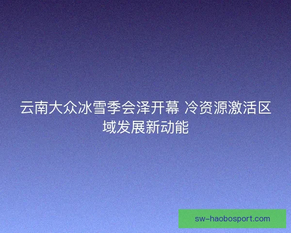 云南大众冰雪季会泽开幕 冷资源激活区域发展新动能